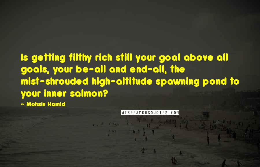Mohsin Hamid Quotes: Is getting filthy rich still your goal above all goals, your be-all and end-all, the mist-shrouded high-altitude spawning pond to your inner salmon?