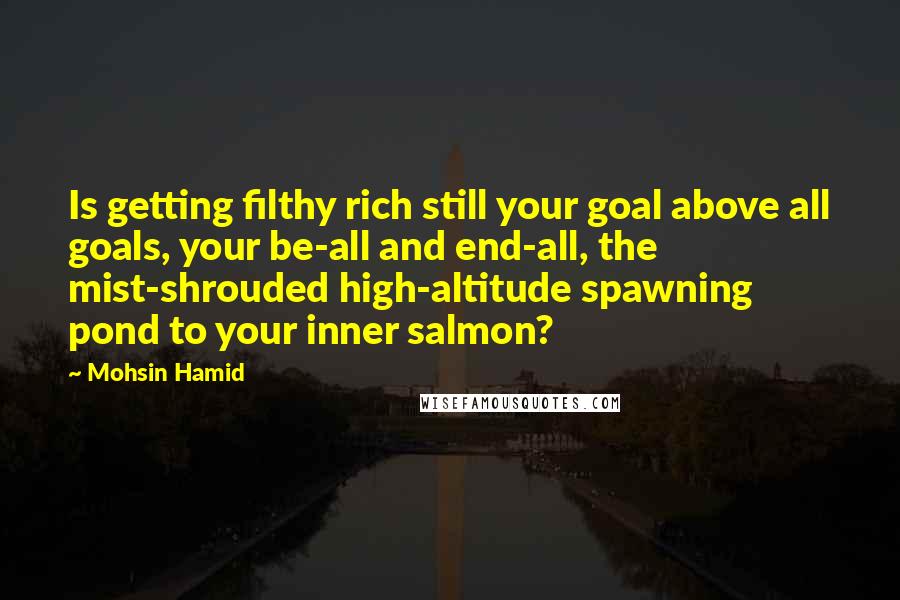 Mohsin Hamid Quotes: Is getting filthy rich still your goal above all goals, your be-all and end-all, the mist-shrouded high-altitude spawning pond to your inner salmon?