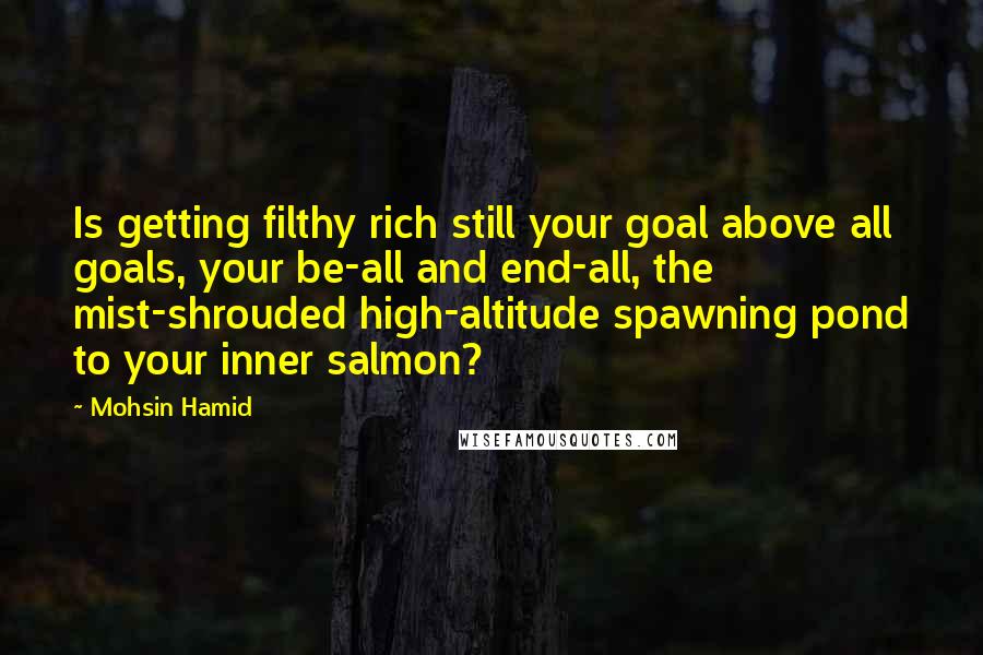 Mohsin Hamid Quotes: Is getting filthy rich still your goal above all goals, your be-all and end-all, the mist-shrouded high-altitude spawning pond to your inner salmon?