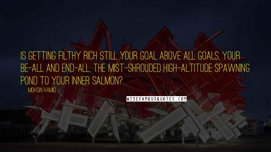 Mohsin Hamid Quotes: Is getting filthy rich still your goal above all goals, your be-all and end-all, the mist-shrouded high-altitude spawning pond to your inner salmon?