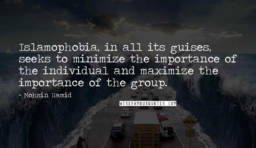 Mohsin Hamid Quotes: Islamophobia, in all its guises, seeks to minimize the importance of the individual and maximize the importance of the group.