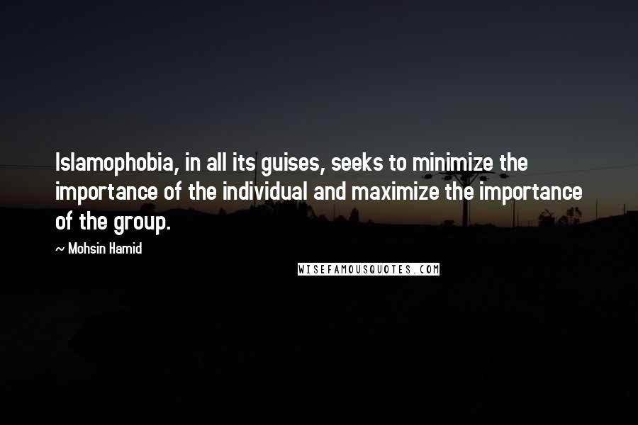 Mohsin Hamid Quotes: Islamophobia, in all its guises, seeks to minimize the importance of the individual and maximize the importance of the group.