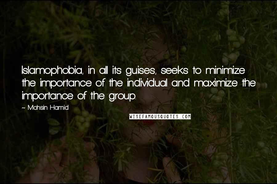 Mohsin Hamid Quotes: Islamophobia, in all its guises, seeks to minimize the importance of the individual and maximize the importance of the group.