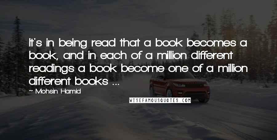 Mohsin Hamid Quotes: It's in being read that a book becomes a book, and in each of a million different readings a book become one of a million different books ...