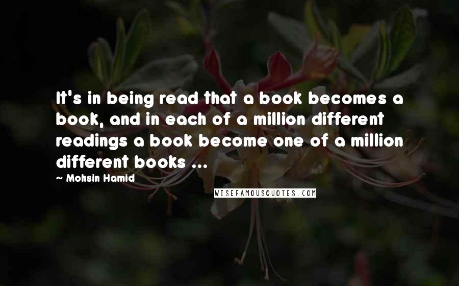 Mohsin Hamid Quotes: It's in being read that a book becomes a book, and in each of a million different readings a book become one of a million different books ...