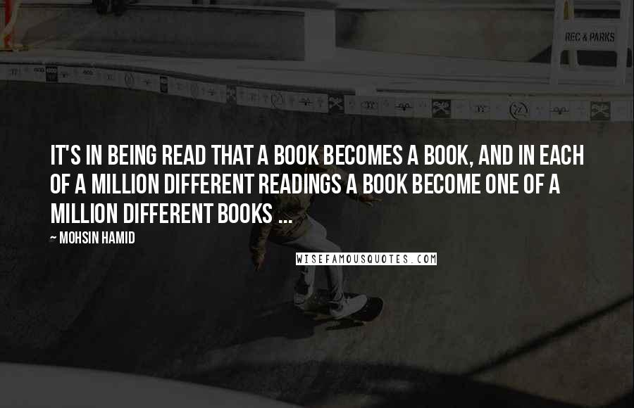 Mohsin Hamid Quotes: It's in being read that a book becomes a book, and in each of a million different readings a book become one of a million different books ...