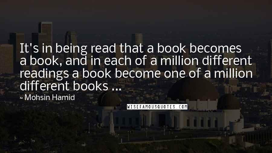 Mohsin Hamid Quotes: It's in being read that a book becomes a book, and in each of a million different readings a book become one of a million different books ...