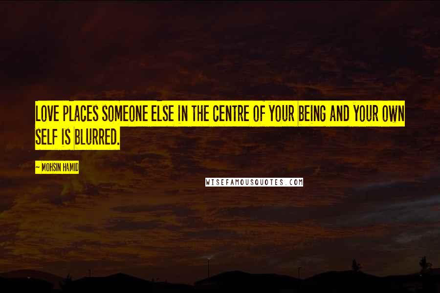 Mohsin Hamid Quotes: Love places someone else in the centre of your being and your own self is blurred.