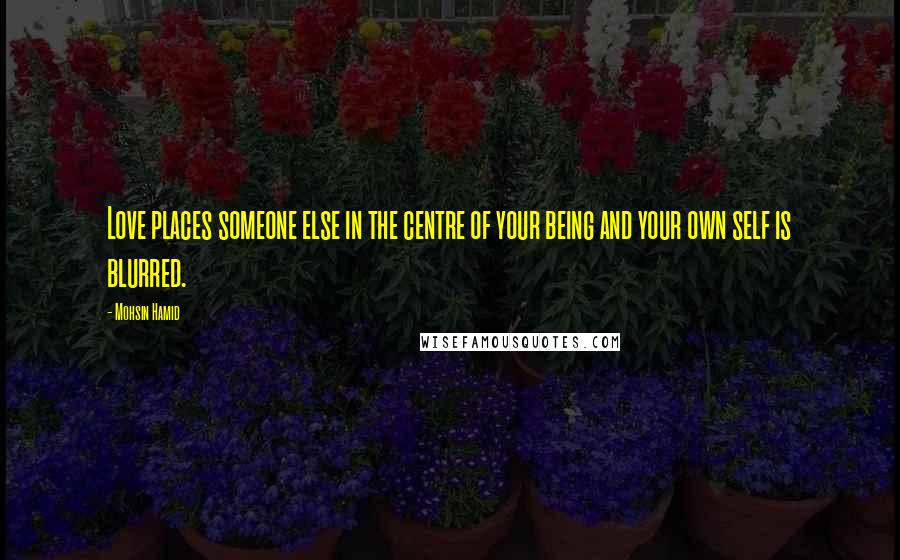 Mohsin Hamid Quotes: Love places someone else in the centre of your being and your own self is blurred.