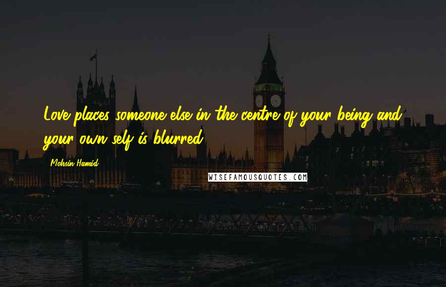 Mohsin Hamid Quotes: Love places someone else in the centre of your being and your own self is blurred.