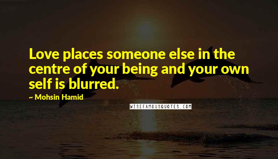 Mohsin Hamid Quotes: Love places someone else in the centre of your being and your own self is blurred.