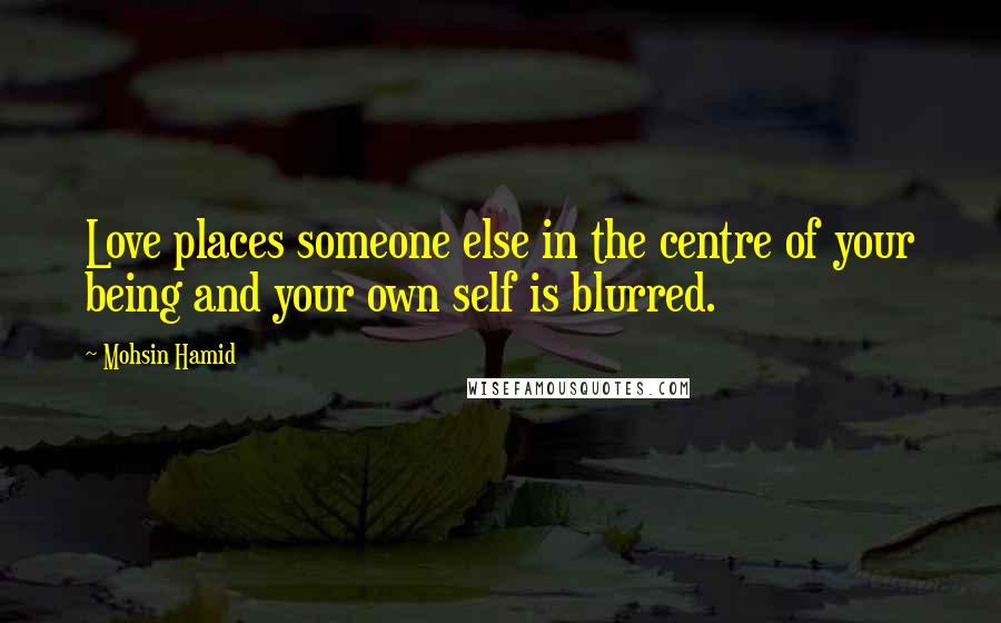 Mohsin Hamid Quotes: Love places someone else in the centre of your being and your own self is blurred.