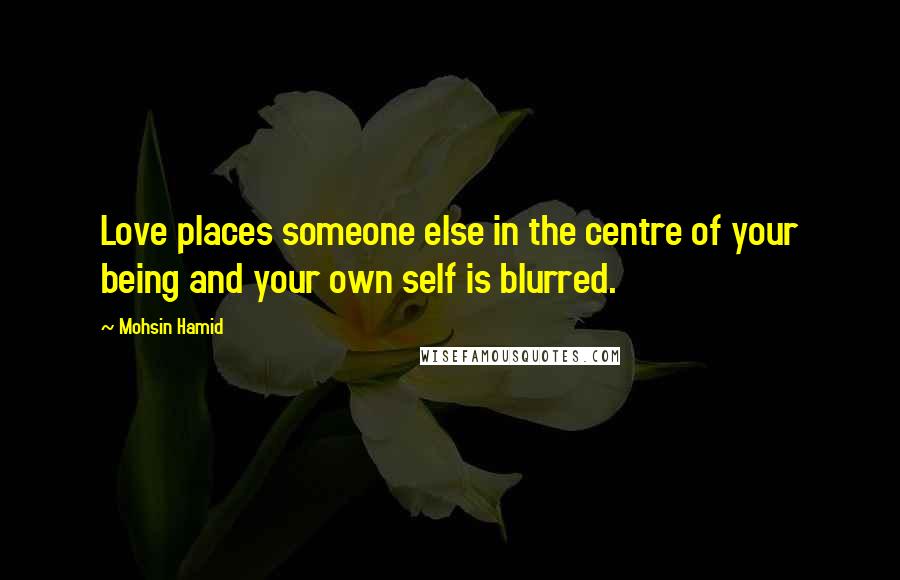 Mohsin Hamid Quotes: Love places someone else in the centre of your being and your own self is blurred.