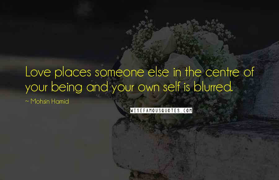 Mohsin Hamid Quotes: Love places someone else in the centre of your being and your own self is blurred.