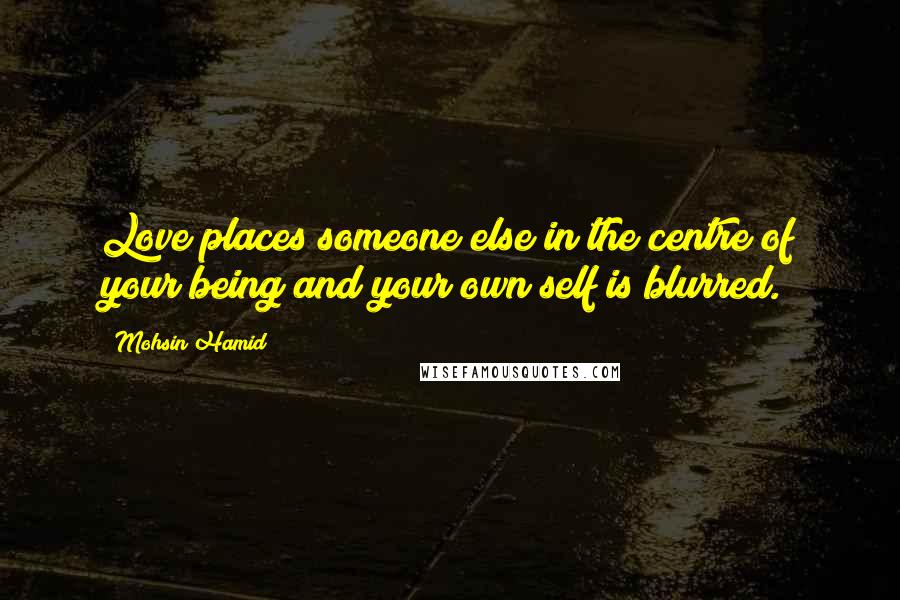 Mohsin Hamid Quotes: Love places someone else in the centre of your being and your own self is blurred.