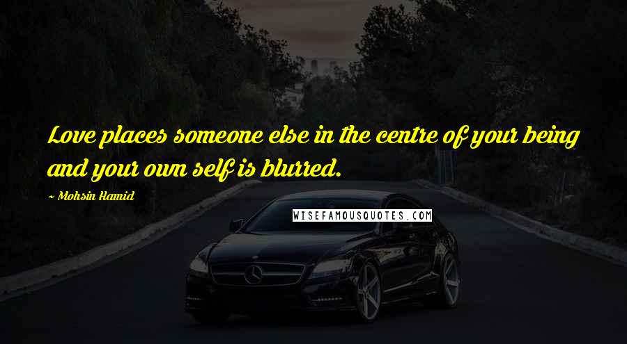 Mohsin Hamid Quotes: Love places someone else in the centre of your being and your own self is blurred.