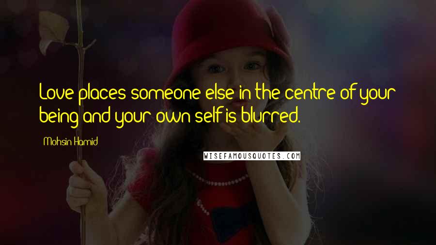 Mohsin Hamid Quotes: Love places someone else in the centre of your being and your own self is blurred.