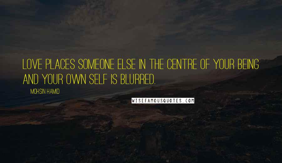 Mohsin Hamid Quotes: Love places someone else in the centre of your being and your own self is blurred.