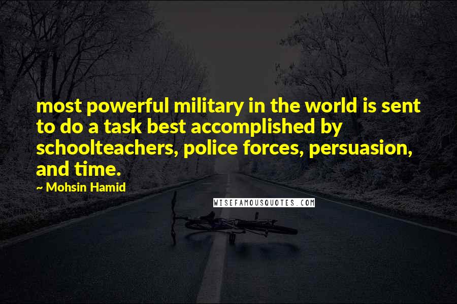 Mohsin Hamid Quotes: most powerful military in the world is sent to do a task best accomplished by schoolteachers, police forces, persuasion, and time.