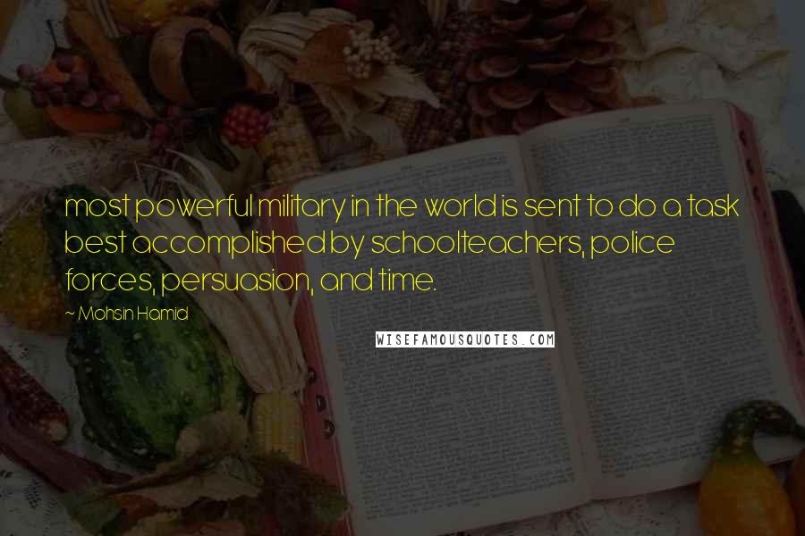 Mohsin Hamid Quotes: most powerful military in the world is sent to do a task best accomplished by schoolteachers, police forces, persuasion, and time.