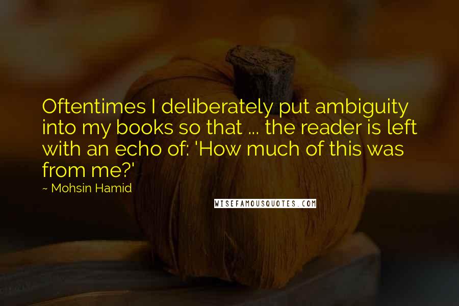 Mohsin Hamid Quotes: Oftentimes I deliberately put ambiguity into my books so that ... the reader is left with an echo of: 'How much of this was from me?'