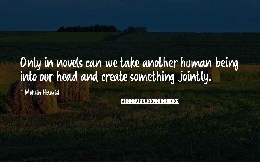 Mohsin Hamid Quotes: Only in novels can we take another human being into our head and create something jointly.