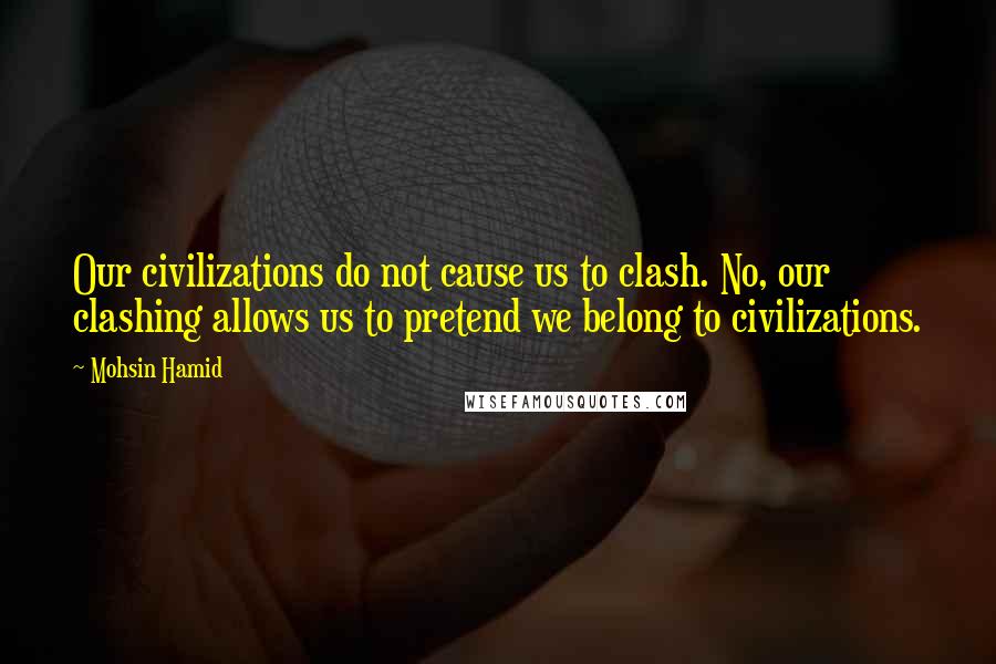 Mohsin Hamid Quotes: Our civilizations do not cause us to clash. No, our clashing allows us to pretend we belong to civilizations.