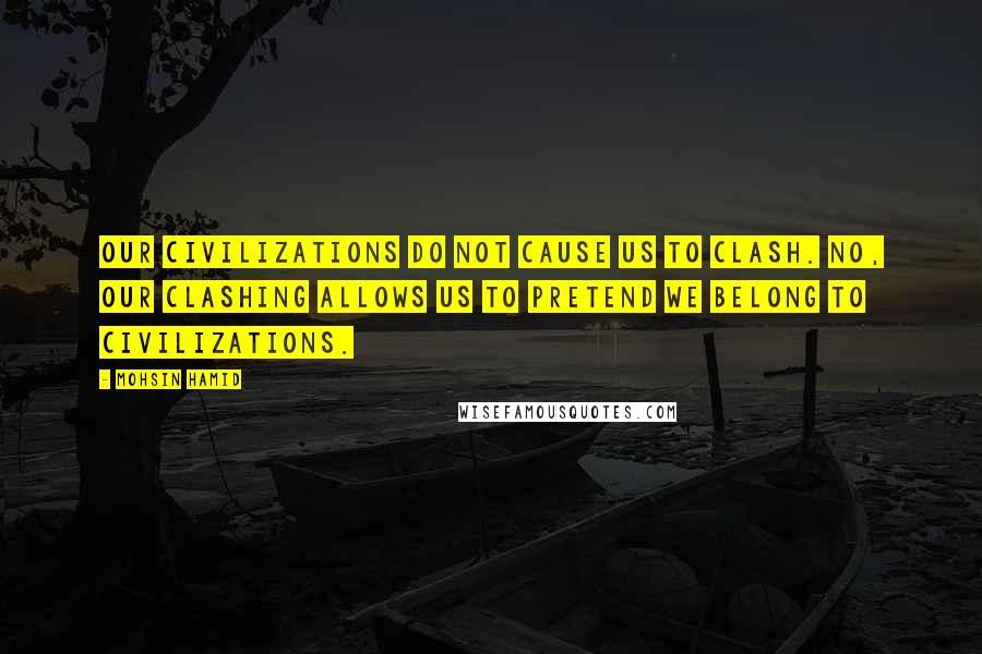 Mohsin Hamid Quotes: Our civilizations do not cause us to clash. No, our clashing allows us to pretend we belong to civilizations.