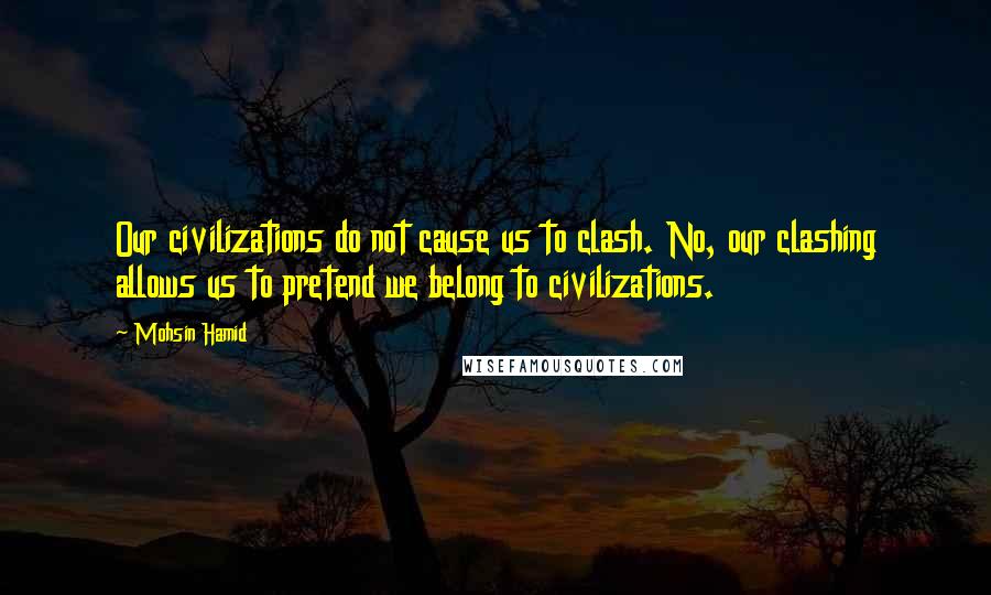 Mohsin Hamid Quotes: Our civilizations do not cause us to clash. No, our clashing allows us to pretend we belong to civilizations.