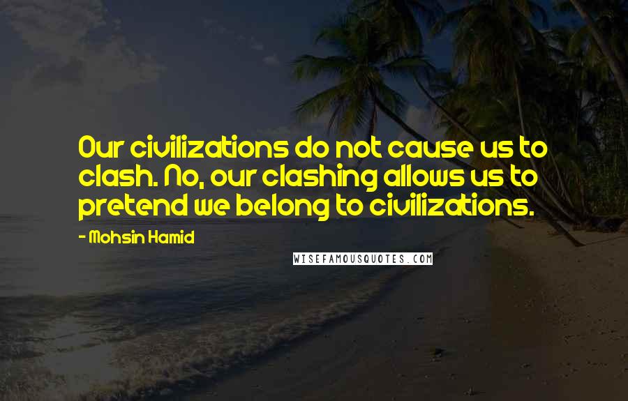 Mohsin Hamid Quotes: Our civilizations do not cause us to clash. No, our clashing allows us to pretend we belong to civilizations.