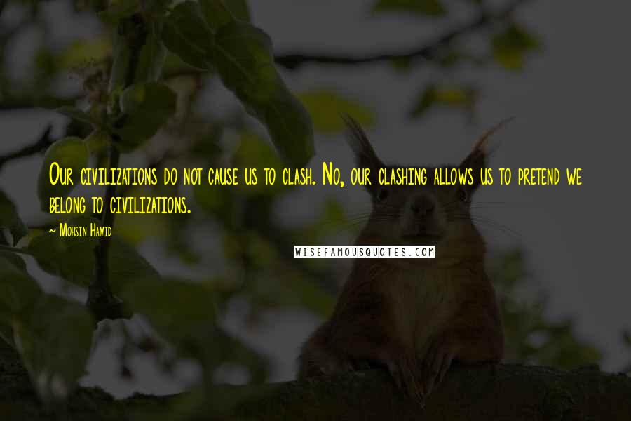 Mohsin Hamid Quotes: Our civilizations do not cause us to clash. No, our clashing allows us to pretend we belong to civilizations.