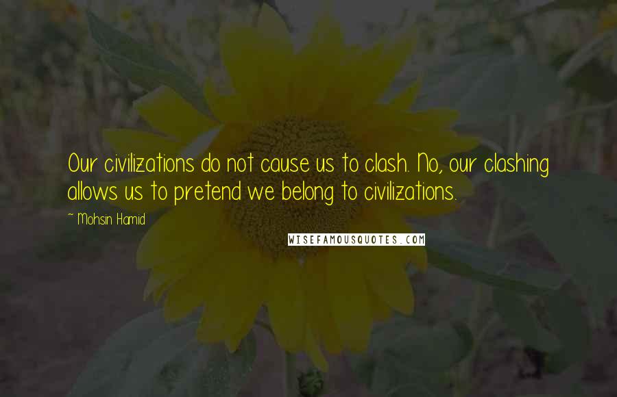 Mohsin Hamid Quotes: Our civilizations do not cause us to clash. No, our clashing allows us to pretend we belong to civilizations.