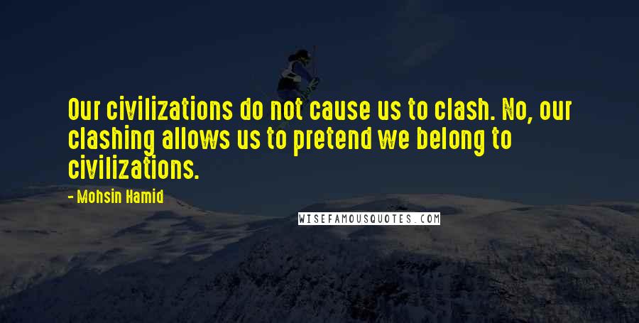 Mohsin Hamid Quotes: Our civilizations do not cause us to clash. No, our clashing allows us to pretend we belong to civilizations.