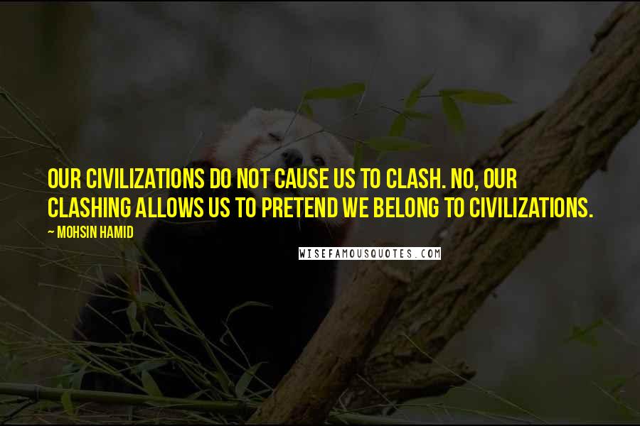 Mohsin Hamid Quotes: Our civilizations do not cause us to clash. No, our clashing allows us to pretend we belong to civilizations.