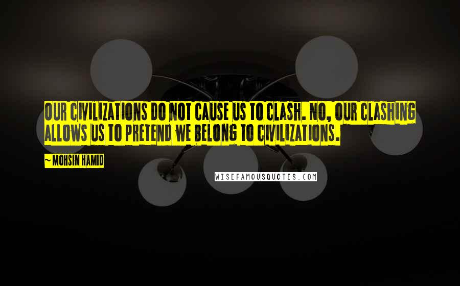 Mohsin Hamid Quotes: Our civilizations do not cause us to clash. No, our clashing allows us to pretend we belong to civilizations.