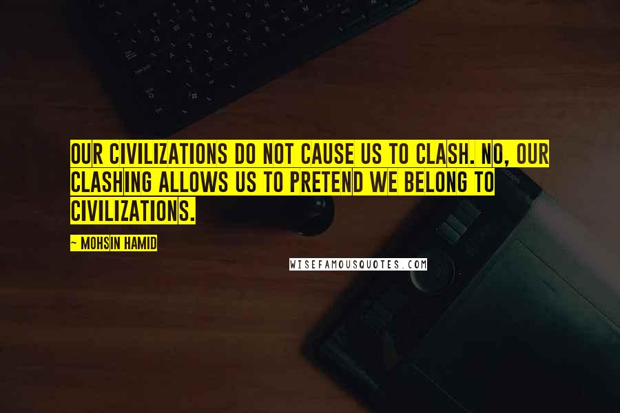 Mohsin Hamid Quotes: Our civilizations do not cause us to clash. No, our clashing allows us to pretend we belong to civilizations.