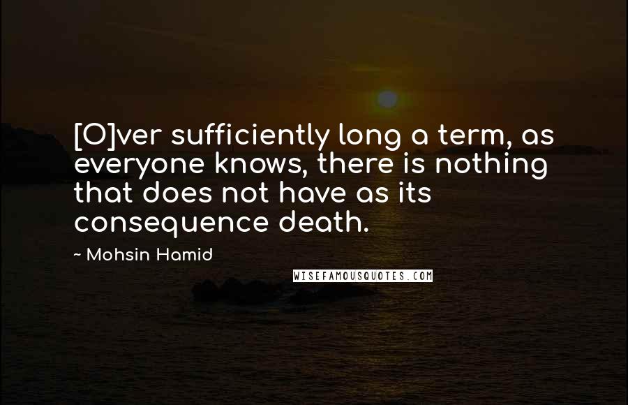 Mohsin Hamid Quotes: [O]ver sufficiently long a term, as everyone knows, there is nothing that does not have as its consequence death.