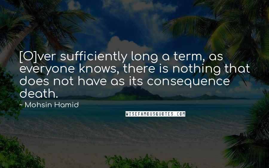 Mohsin Hamid Quotes: [O]ver sufficiently long a term, as everyone knows, there is nothing that does not have as its consequence death.