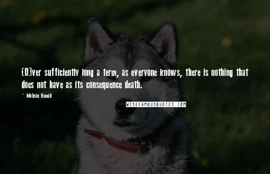 Mohsin Hamid Quotes: [O]ver sufficiently long a term, as everyone knows, there is nothing that does not have as its consequence death.