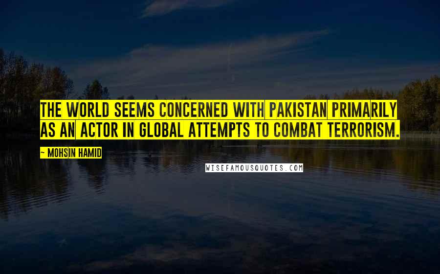 Mohsin Hamid Quotes: The world seems concerned with Pakistan primarily as an actor in global attempts to combat terrorism.