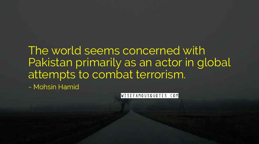 Mohsin Hamid Quotes: The world seems concerned with Pakistan primarily as an actor in global attempts to combat terrorism.