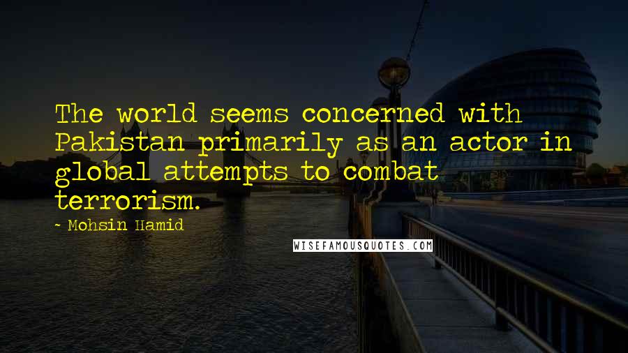 Mohsin Hamid Quotes: The world seems concerned with Pakistan primarily as an actor in global attempts to combat terrorism.
