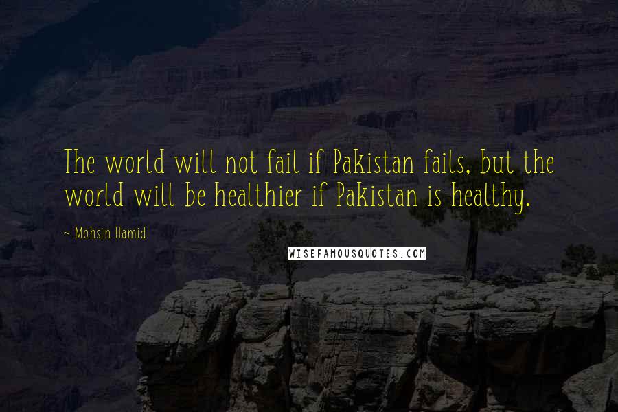 Mohsin Hamid Quotes: The world will not fail if Pakistan fails, but the world will be healthier if Pakistan is healthy.