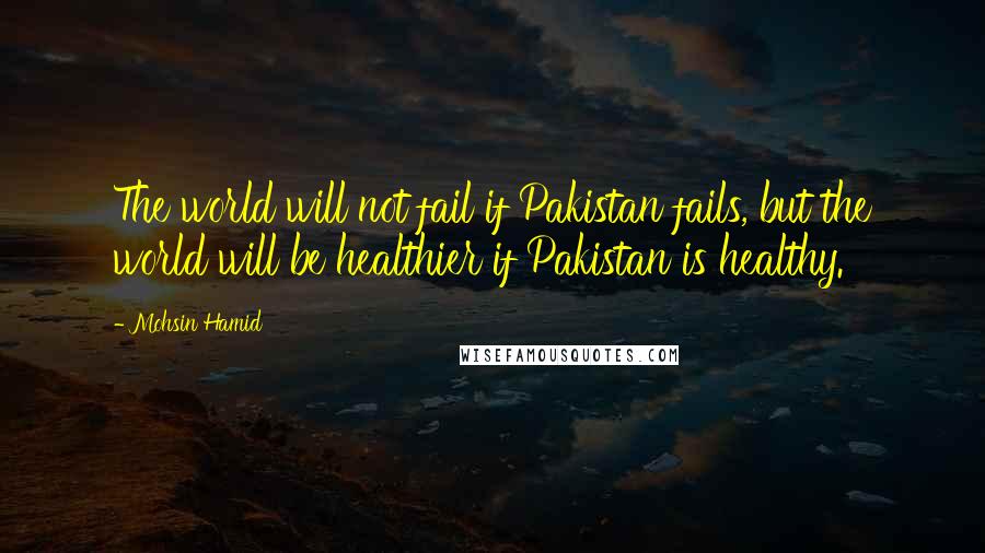 Mohsin Hamid Quotes: The world will not fail if Pakistan fails, but the world will be healthier if Pakistan is healthy.