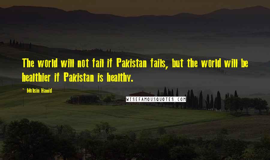 Mohsin Hamid Quotes: The world will not fail if Pakistan fails, but the world will be healthier if Pakistan is healthy.