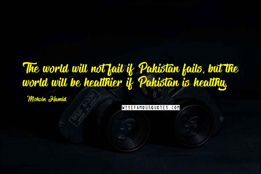 Mohsin Hamid Quotes: The world will not fail if Pakistan fails, but the world will be healthier if Pakistan is healthy.