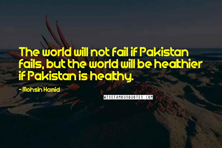 Mohsin Hamid Quotes: The world will not fail if Pakistan fails, but the world will be healthier if Pakistan is healthy.