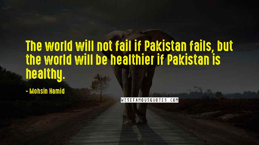 Mohsin Hamid Quotes: The world will not fail if Pakistan fails, but the world will be healthier if Pakistan is healthy.