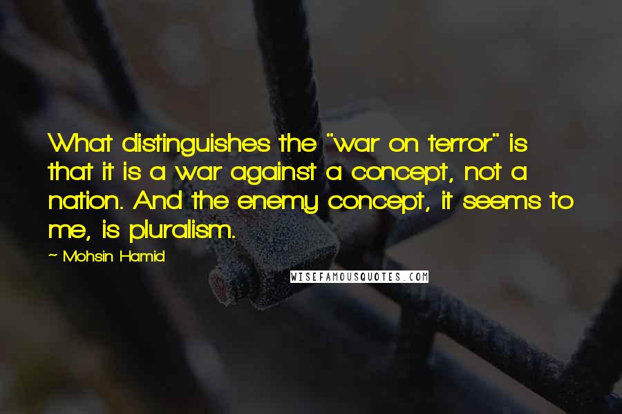 Mohsin Hamid Quotes: What distinguishes the "war on terror" is that it is a war against a concept, not a nation. And the enemy concept, it seems to me, is pluralism.