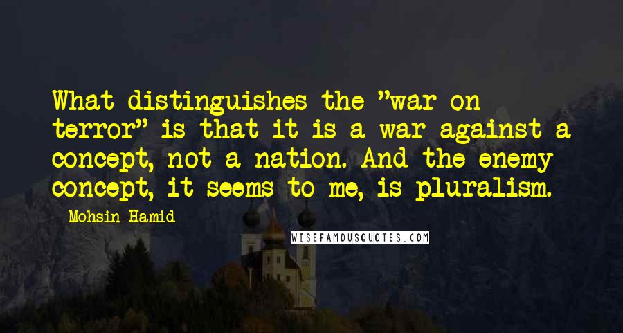 Mohsin Hamid Quotes: What distinguishes the "war on terror" is that it is a war against a concept, not a nation. And the enemy concept, it seems to me, is pluralism.